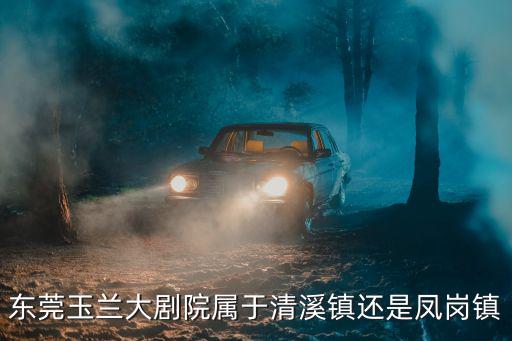 東莞玉蘭大劇院屬于清溪鎮還是鳳崗鎮
