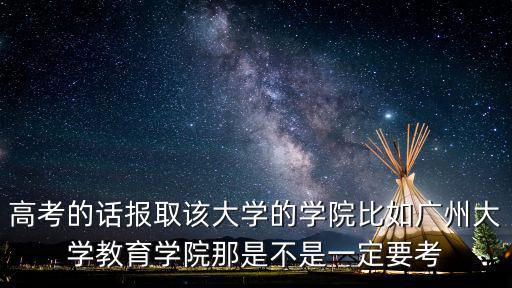 高考的話報取該大學的學院比如廣州大學教育學院那是不是一定要考