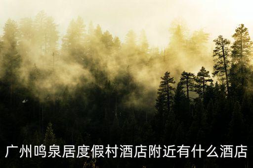 廣州鳴泉居度假村附近旅館，廣州白云山風景區附近最好的最近的酒店