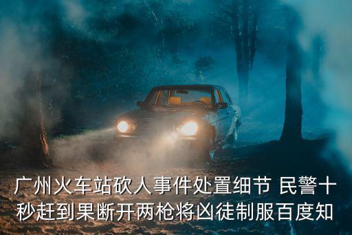 廣州火車站砍人事件處置細(xì)節(jié) 民警十秒趕到果斷開兩槍將兇徒制服百度知