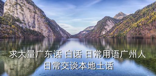 求大量廣東話 白話 日常用語廣州人日常交談本地土話