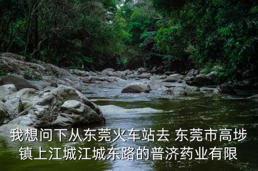 我想問(wèn)下從東莞火車(chē)站去 東莞市高埗鎮(zhèn)上江城江城東路的普濟(jì)藥業(yè)有限