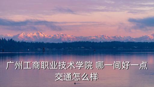 廣州工商職業技術學院 哪一間好一點交通怎么樣