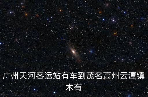 廣州天河客運站有車到茂名高州云潭鎮木有