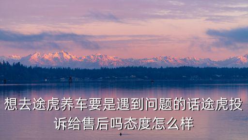 想去途虎養車要是遇到問題的話途虎投訴給售后嗎態度怎么樣