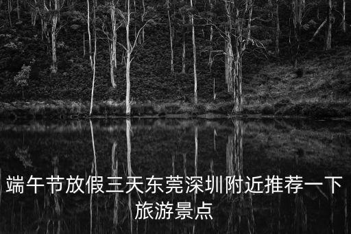端午節放假三天東莞深圳附近推薦一下旅游景點
