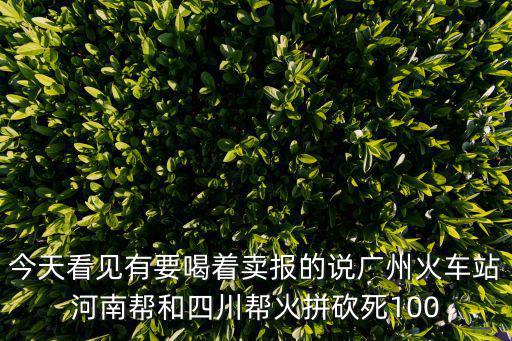 廣州火車站砍人事件，今天看見有要喝著賣報的說廣州火車站河南幫和四川幫火拼砍死100