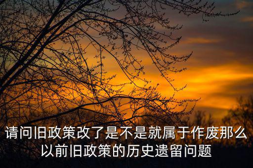 請問舊政策改了是不是就屬于作廢那么以前舊政策的歷史遺留問題