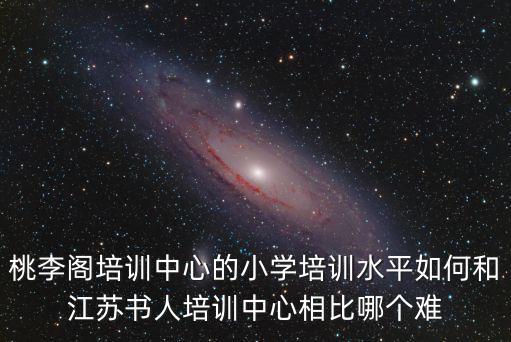 桃李閣培訓(xùn)中心的小學(xué)培訓(xùn)水平如何和江蘇書(shū)人培訓(xùn)中心相比哪個(gè)難