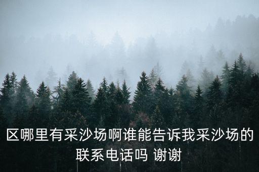 區(qū)哪里有采沙場啊誰能告訴我采沙場的聯(lián)系電話嗎 謝謝