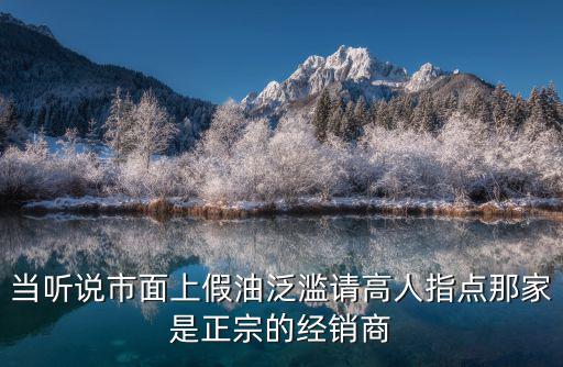 當(dāng)聽說市面上假油泛濫請(qǐng)高人指點(diǎn)那家是正宗的經(jīng)銷商