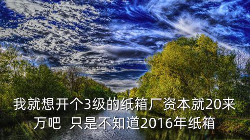 我就想開個3級的紙箱廠資本就20來萬吧  只是不知道2016年紙箱
