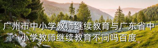 廣州市中小學教師繼續教育與廣東省中小學教師繼續教育不同嗎百度