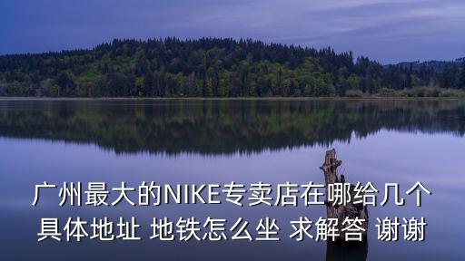 廣州最大的NIKE專賣店在哪給幾個具體地址 地鐵怎么坐 求解答 謝謝