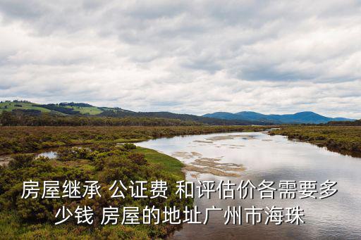 房屋繼承 公證費 和評估價各需要多少錢 房屋的地址廣州市海珠