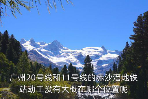 廣州地鐵20號線，廣州20號線和11號線的赤沙滘地鐵站動工沒有大概在哪個位置呢