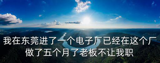 我在東莞進了一個電子廠已經在這個廠做了五個月了老板不讓我職