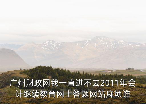 廣州財政網我一直進不去2011年會計繼續教育網上答題網站麻煩誰