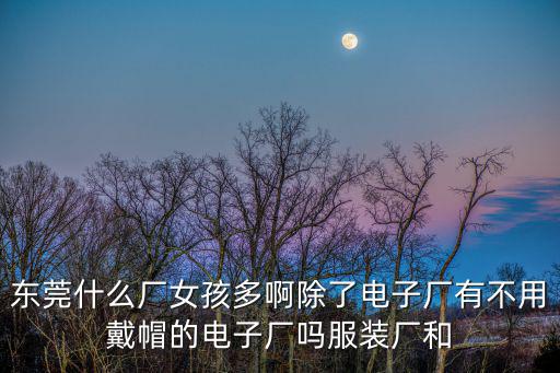 東莞什么廠女孩多啊除了電子廠有不用戴帽的電子廠嗎服裝廠和