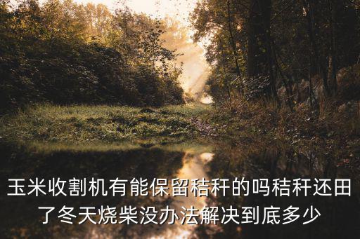玉米收割機有能保留秸稈的嗎秸稈還田了冬天燒柴沒辦法解決到底多少