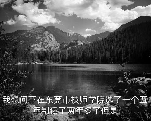我想問下在東莞市技師學院選了一個五年制讀了兩年多了但是