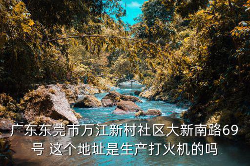 廣東東莞市萬江新村社區(qū)大新南路69號 這個地址是生產(chǎn)打火機的嗎