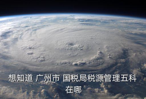 想知道 廣州市 國稅局稅源管理五科 在哪