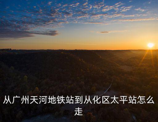 從廣州天河地鐵站到從化區太平站怎么走