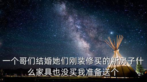 一個哥們結婚她們剛裝修買的新房子什么家具也沒買我準備送個