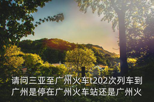 請問三亞至廣州火車t202次列車到廣州是停在廣州火車站還是廣州火