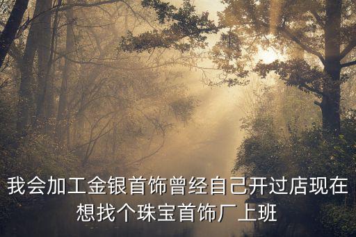 我會加工金銀首飾曾經(jīng)自己開過店現(xiàn)在想找個珠寶首飾廠上班