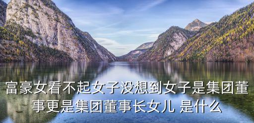 富豪女看不起女子沒想到女子是集團董事更是集團董事長女兒 是什么