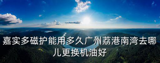 嘉實多磁護能用多久廣州荔港南灣去哪兒更換機油好