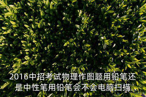 2016中招考試物理作圖題用鉛筆還是中性筆用鉛筆會(huì)不會(huì)電腦掃描