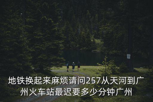 廣州257，地鐵換起來(lái)麻煩請(qǐng)問(wèn)257從天河到廣州火車站最遲要多少分鐘廣州