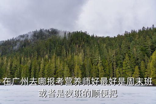 在廣州去哪報考營養(yǎng)師好最好是周末班或者是夜班的順便把