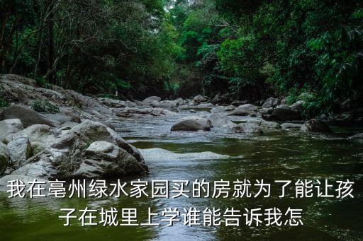 我在亳州綠水家園買的房就為了能讓孩子在城里上學誰能告訴我怎