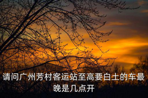 廣州至高要多少公里，請問廣州芳村客運站至高要白土的車最晚是幾點開