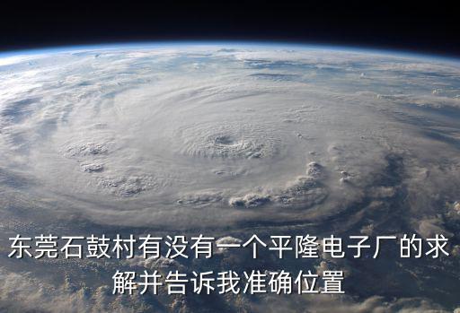 東莞石鼓村有沒有一個平隆電子廠的求解并告訴我準確位置