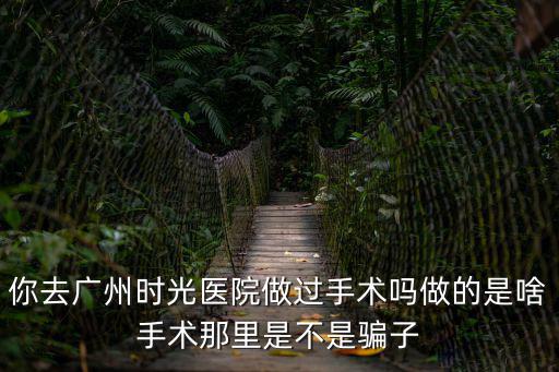 你去廣州時(shí)光醫(yī)院做過手術(shù)嗎做的是啥手術(shù)那里是不是騙子
