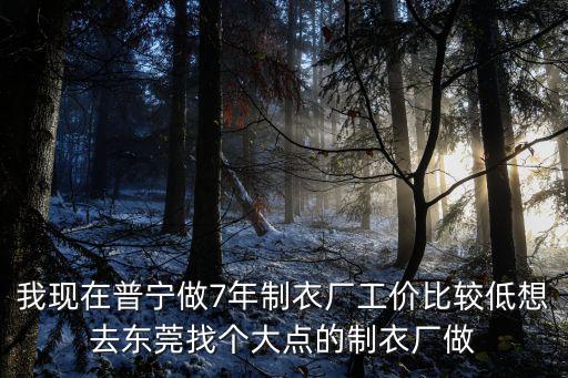 我現(xiàn)在普寧做7年制衣廠工價(jià)比較低想去東莞找個(gè)大點(diǎn)的制衣廠做