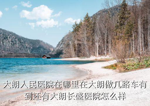 大朗人民醫(yī)院在哪里在大朗做幾路車有到還有大朗長盛醫(yī)院怎么樣