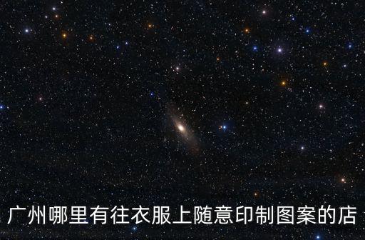 廣州哪里有往衣服上隨意印制圖案的店