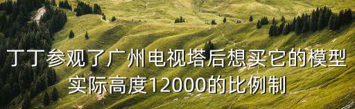 丁丁參觀了廣州電視塔后想買它的模型實際高度12000的比例制