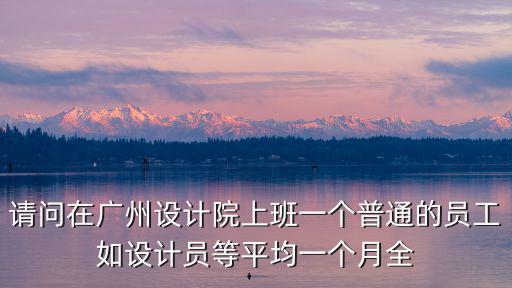 請(qǐng)問(wèn)在廣州設(shè)計(jì)院上班一個(gè)普通的員工如設(shè)計(jì)員等平均一個(gè)月全