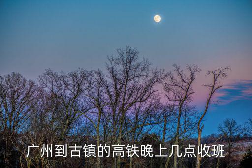 廣州到古鎮的高鐵晚上幾點收班