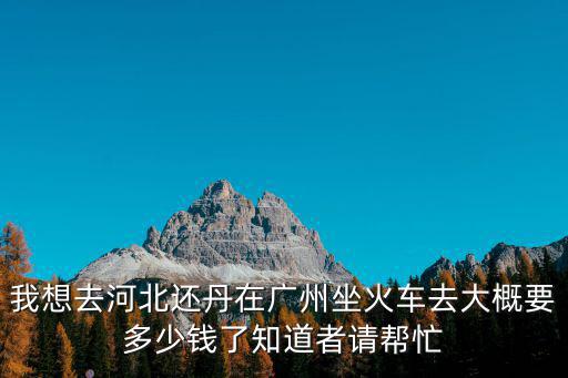 我想去河北還丹在廣州坐火車去大概要多少錢了知道者請幫忙