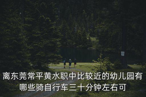 離東莞常平黃水職中比較近的幼兒園有哪些騎自行車三十分鐘左右可