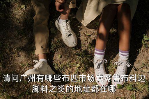 請問廣州有哪些布匹市場賣零售布料邊腳料之類的地址都在哪