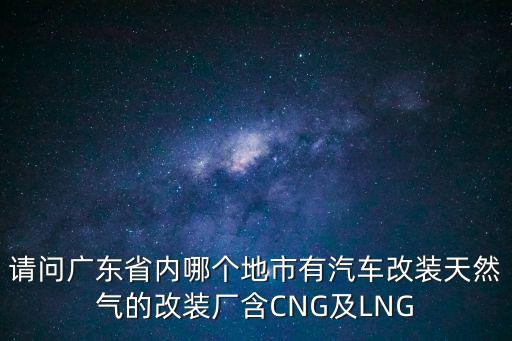 請問廣東省內哪個地市有汽車改裝天然氣的改裝廠含CNG及LNG